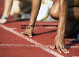 斗球体育直播-布冯言论引热议，意大利足球的防守传统与西班牙化迷思