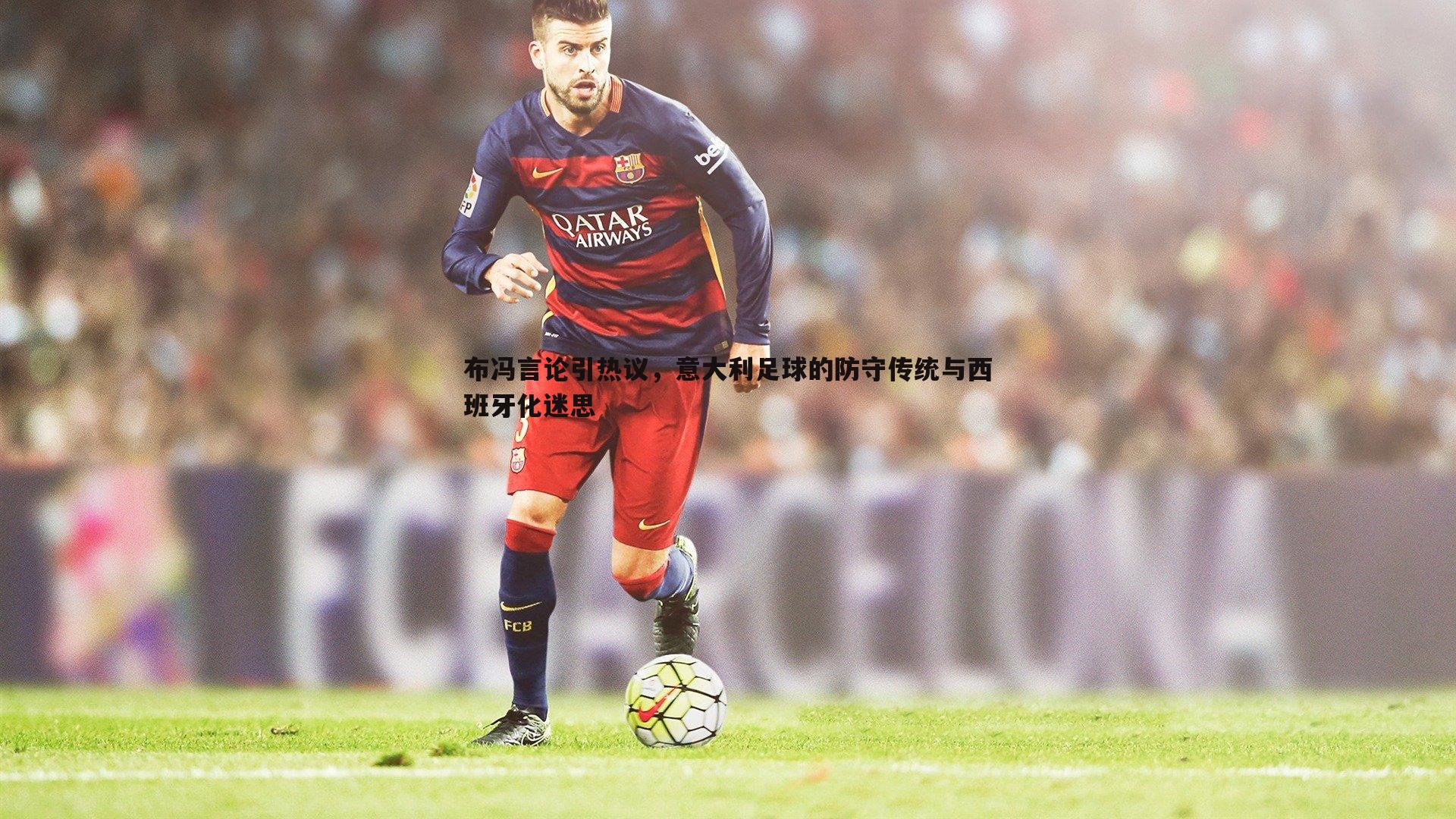 布冯言论引热议,意大利足球的防守传统与西班牙化迷思