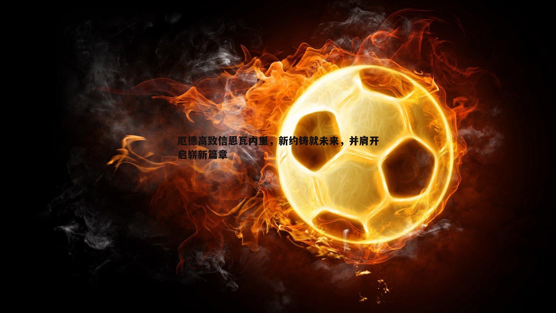 厄德高致信恩瓦内里,新约铸就未来,并肩开启崭新篇章